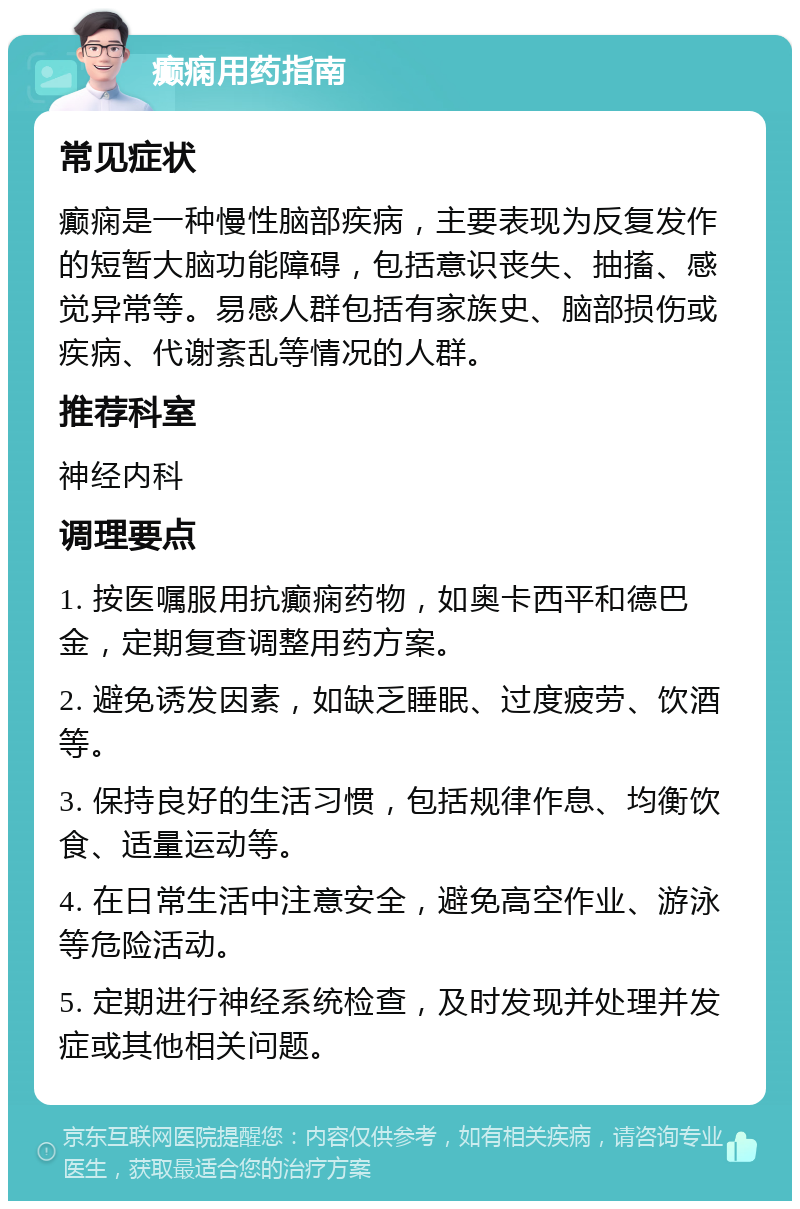 癫痫用药指南 常见症状 癫痫是一种慢性脑部疾病，主要表现为反复发作的短暂大脑功能障碍，包括意识丧失、抽搐、感觉异常等。易感人群包括有家族史、脑部损伤或疾病、代谢紊乱等情况的人群。 推荐科室 神经内科 调理要点 1. 按医嘱服用抗癫痫药物，如奥卡西平和德巴金，定期复查调整用药方案。 2. 避免诱发因素，如缺乏睡眠、过度疲劳、饮酒等。 3. 保持良好的生活习惯，包括规律作息、均衡饮食、适量运动等。 4. 在日常生活中注意安全，避免高空作业、游泳等危险活动。 5. 定期进行神经系统检查，及时发现并处理并发症或其他相关问题。