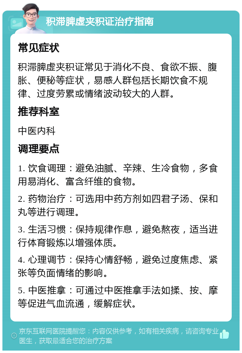 积滞脾虚夹积证治疗指南 常见症状 积滞脾虚夹积证常见于消化不良、食欲不振、腹胀、便秘等症状，易感人群包括长期饮食不规律、过度劳累或情绪波动较大的人群。 推荐科室 中医内科 调理要点 1. 饮食调理：避免油腻、辛辣、生冷食物，多食用易消化、富含纤维的食物。 2. 药物治疗：可选用中药方剂如四君子汤、保和丸等进行调理。 3. 生活习惯：保持规律作息，避免熬夜，适当进行体育锻炼以增强体质。 4. 心理调节：保持心情舒畅，避免过度焦虑、紧张等负面情绪的影响。 5. 中医推拿：可通过中医推拿手法如揉、按、摩等促进气血流通，缓解症状。