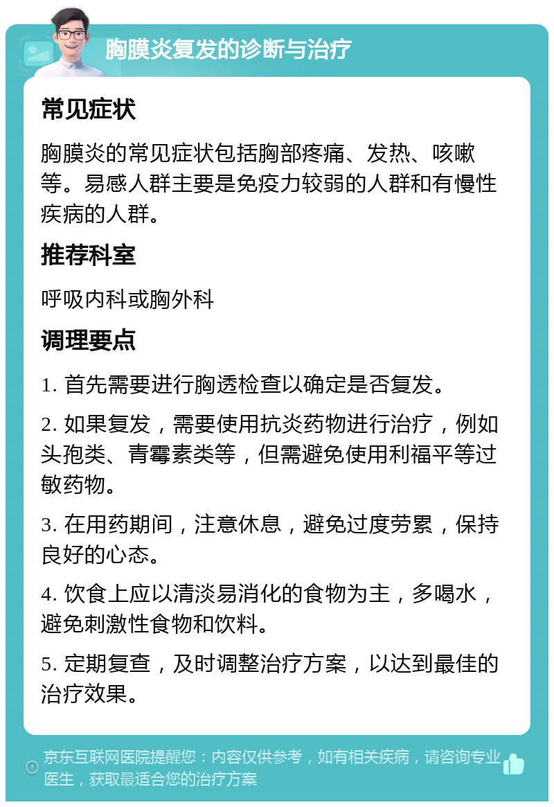 胸膜炎复发的诊断与治疗 常见症状 胸膜炎的常见症状包括胸部疼痛、发热、咳嗽等。易感人群主要是免疫力较弱的人群和有慢性疾病的人群。 推荐科室 呼吸内科或胸外科 调理要点 1. 首先需要进行胸透检查以确定是否复发。 2. 如果复发，需要使用抗炎药物进行治疗，例如头孢类、青霉素类等，但需避免使用利福平等过敏药物。 3. 在用药期间，注意休息，避免过度劳累，保持良好的心态。 4. 饮食上应以清淡易消化的食物为主，多喝水，避免刺激性食物和饮料。 5. 定期复查，及时调整治疗方案，以达到最佳的治疗效果。