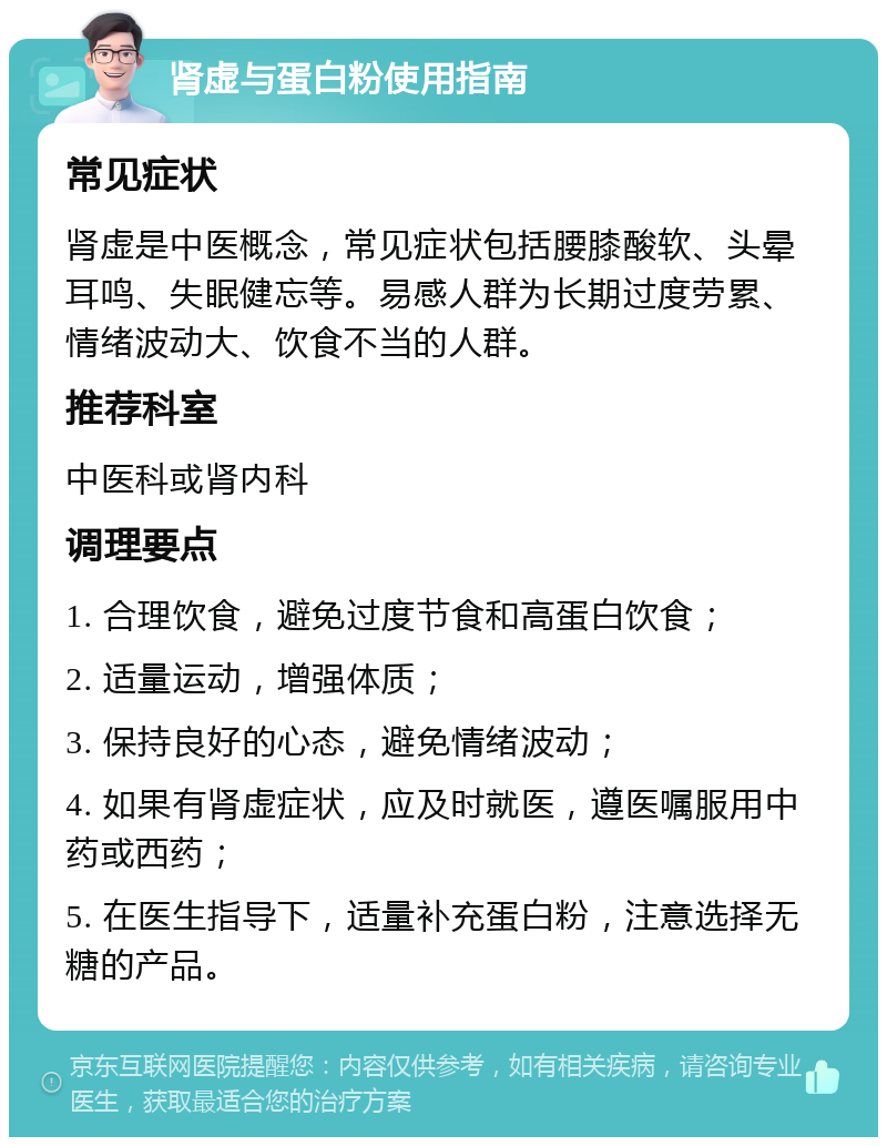 肾虚与蛋白粉使用指南 常见症状 肾虚是中医概念，常见症状包括腰膝酸软、头晕耳鸣、失眠健忘等。易感人群为长期过度劳累、情绪波动大、饮食不当的人群。 推荐科室 中医科或肾内科 调理要点 1. 合理饮食，避免过度节食和高蛋白饮食； 2. 适量运动，增强体质； 3. 保持良好的心态，避免情绪波动； 4. 如果有肾虚症状，应及时就医，遵医嘱服用中药或西药； 5. 在医生指导下，适量补充蛋白粉，注意选择无糖的产品。