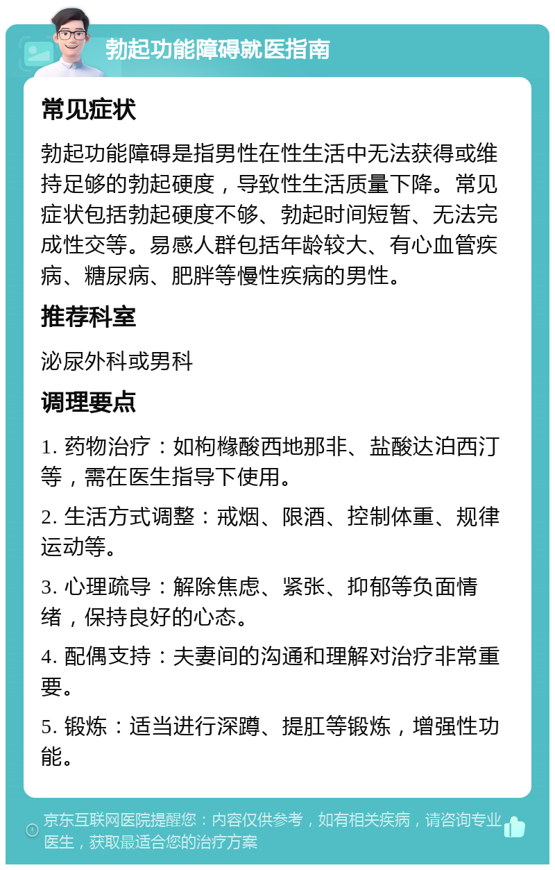 勃起功能障碍就医指南 常见症状 勃起功能障碍是指男性在性生活中无法获得或维持足够的勃起硬度，导致性生活质量下降。常见症状包括勃起硬度不够、勃起时间短暂、无法完成性交等。易感人群包括年龄较大、有心血管疾病、糖尿病、肥胖等慢性疾病的男性。 推荐科室 泌尿外科或男科 调理要点 1. 药物治疗：如枸橼酸西地那非、盐酸达泊西汀等，需在医生指导下使用。 2. 生活方式调整：戒烟、限酒、控制体重、规律运动等。 3. 心理疏导：解除焦虑、紧张、抑郁等负面情绪，保持良好的心态。 4. 配偶支持：夫妻间的沟通和理解对治疗非常重要。 5. 锻炼：适当进行深蹲、提肛等锻炼，增强性功能。