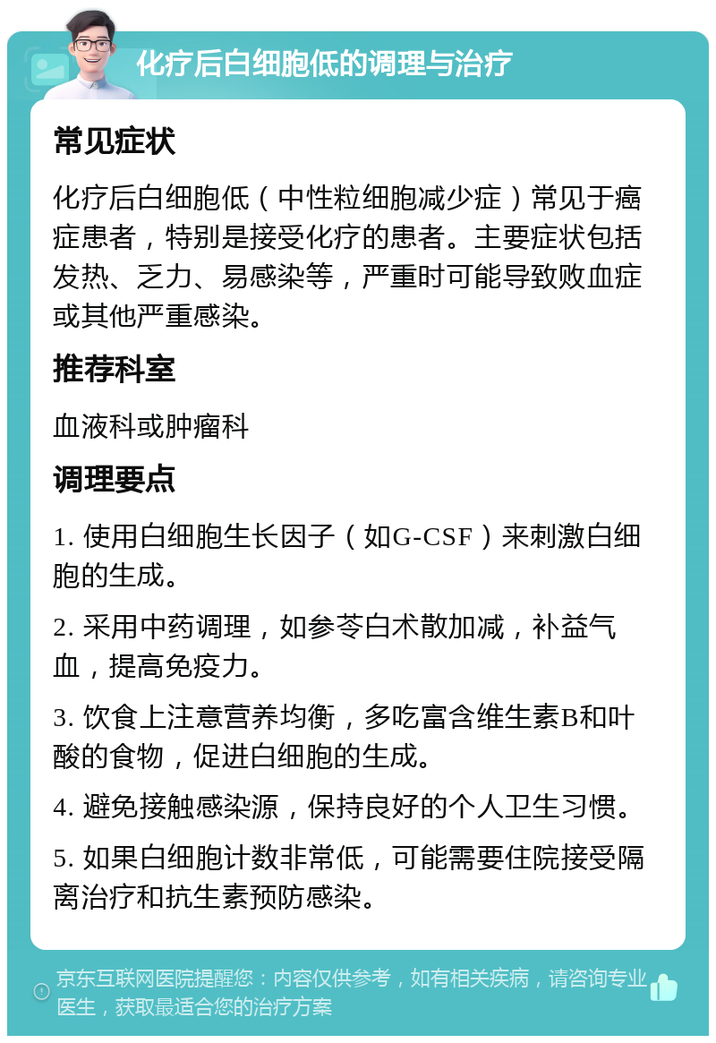 化疗后白细胞低的调理与治疗 常见症状 化疗后白细胞低（中性粒细胞减少症）常见于癌症患者，特别是接受化疗的患者。主要症状包括发热、乏力、易感染等，严重时可能导致败血症或其他严重感染。 推荐科室 血液科或肿瘤科 调理要点 1. 使用白细胞生长因子（如G-CSF）来刺激白细胞的生成。 2. 采用中药调理，如参苓白术散加减，补益气血，提高免疫力。 3. 饮食上注意营养均衡，多吃富含维生素B和叶酸的食物，促进白细胞的生成。 4. 避免接触感染源，保持良好的个人卫生习惯。 5. 如果白细胞计数非常低，可能需要住院接受隔离治疗和抗生素预防感染。