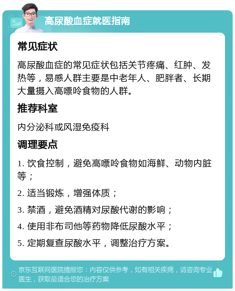 高尿酸血症就医指南 常见症状 高尿酸血症的常见症状包括关节疼痛、红肿、发热等，易感人群主要是中老年人、肥胖者、长期大量摄入高嘌呤食物的人群。 推荐科室 内分泌科或风湿免疫科 调理要点 1. 饮食控制，避免高嘌呤食物如海鲜、动物内脏等； 2. 适当锻炼，增强体质； 3. 禁酒，避免酒精对尿酸代谢的影响； 4. 使用非布司他等药物降低尿酸水平； 5. 定期复查尿酸水平，调整治疗方案。