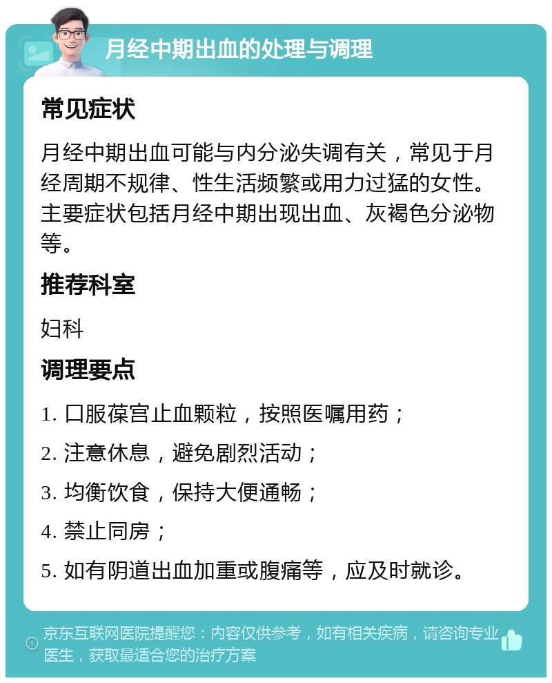 月经中期出血的处理与调理 常见症状 月经中期出血可能与内分泌失调有关，常见于月经周期不规律、性生活频繁或用力过猛的女性。主要症状包括月经中期出现出血、灰褐色分泌物等。 推荐科室 妇科 调理要点 1. 口服葆宫止血颗粒，按照医嘱用药； 2. 注意休息，避免剧烈活动； 3. 均衡饮食，保持大便通畅； 4. 禁止同房； 5. 如有阴道出血加重或腹痛等，应及时就诊。