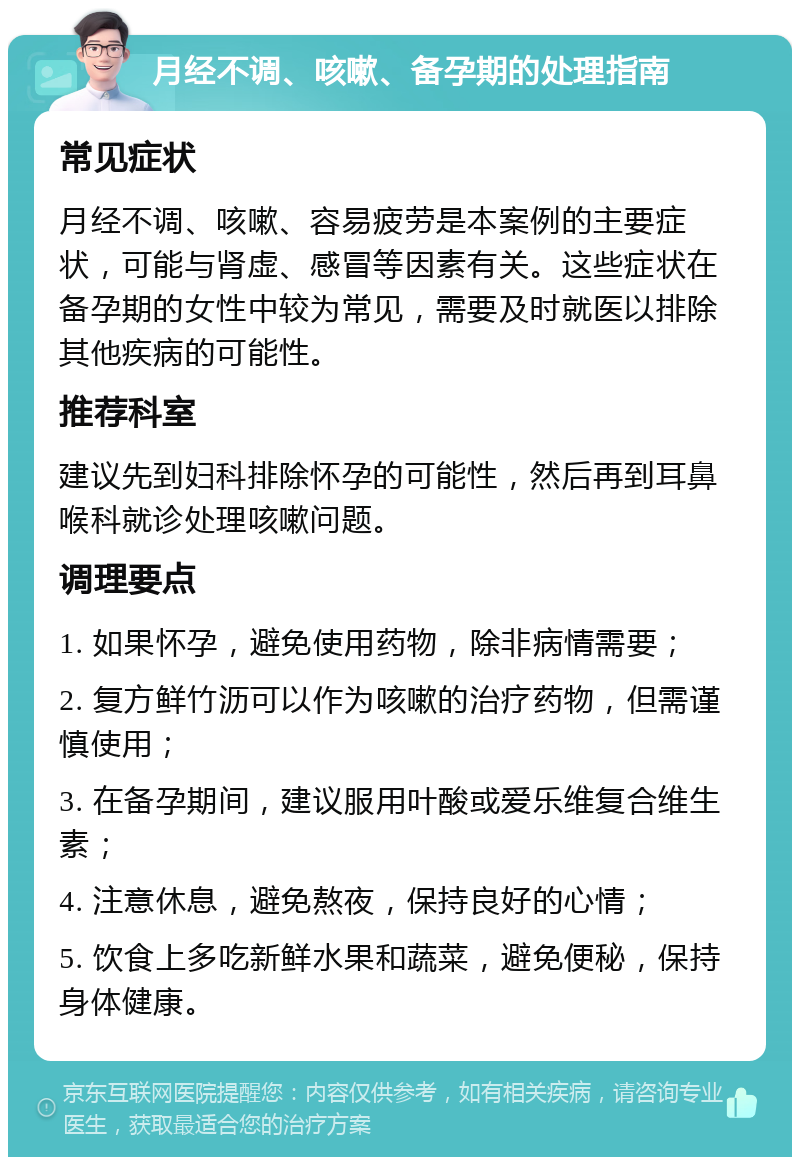 月经不调、咳嗽、备孕期的处理指南 常见症状 月经不调、咳嗽、容易疲劳是本案例的主要症状，可能与肾虚、感冒等因素有关。这些症状在备孕期的女性中较为常见，需要及时就医以排除其他疾病的可能性。 推荐科室 建议先到妇科排除怀孕的可能性，然后再到耳鼻喉科就诊处理咳嗽问题。 调理要点 1. 如果怀孕，避免使用药物，除非病情需要； 2. 复方鲜竹沥可以作为咳嗽的治疗药物，但需谨慎使用； 3. 在备孕期间，建议服用叶酸或爱乐维复合维生素； 4. 注意休息，避免熬夜，保持良好的心情； 5. 饮食上多吃新鲜水果和蔬菜，避免便秘，保持身体健康。