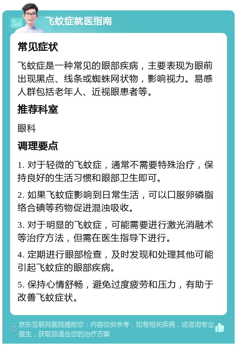 飞蚊症就医指南 常见症状 飞蚊症是一种常见的眼部疾病，主要表现为眼前出现黑点、线条或蜘蛛网状物，影响视力。易感人群包括老年人、近视眼患者等。 推荐科室 眼科 调理要点 1. 对于轻微的飞蚊症，通常不需要特殊治疗，保持良好的生活习惯和眼部卫生即可。 2. 如果飞蚊症影响到日常生活，可以口服卵磷脂络合碘等药物促进混浊吸收。 3. 对于明显的飞蚊症，可能需要进行激光消融术等治疗方法，但需在医生指导下进行。 4. 定期进行眼部检查，及时发现和处理其他可能引起飞蚊症的眼部疾病。 5. 保持心情舒畅，避免过度疲劳和压力，有助于改善飞蚊症状。