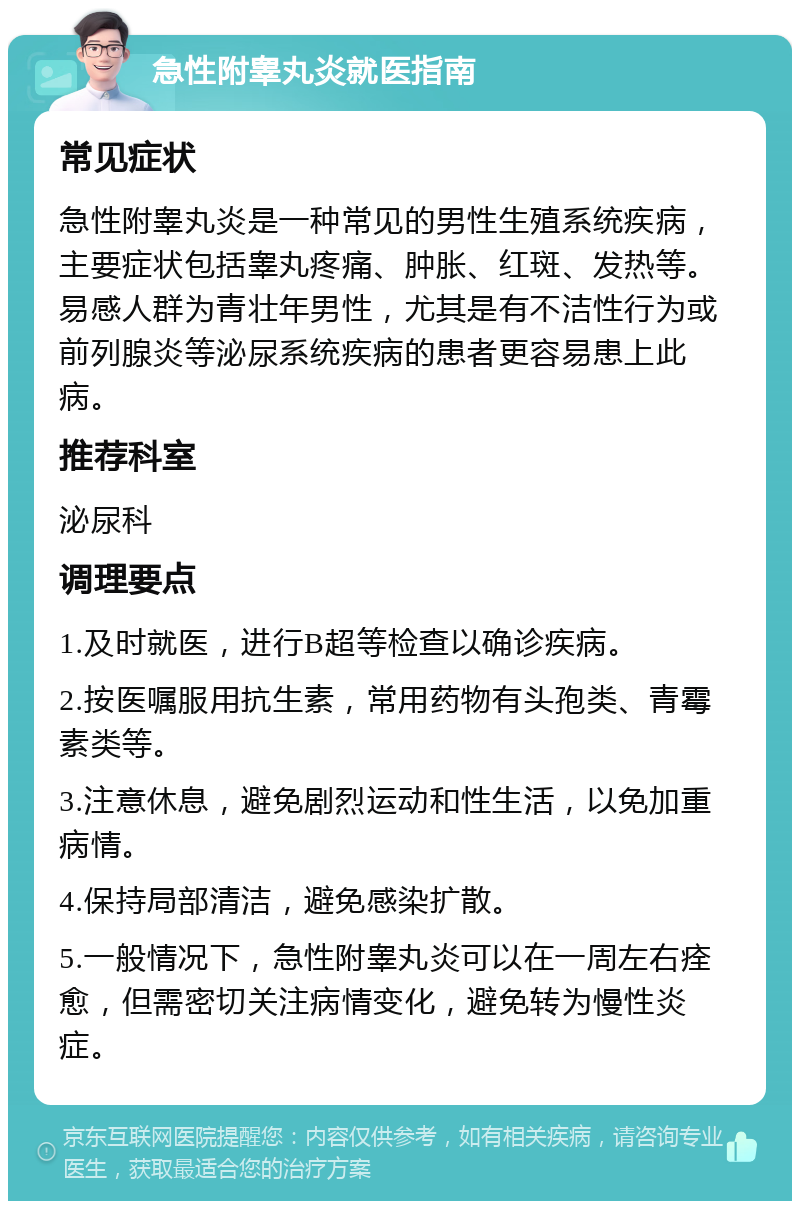 急性附睾丸炎就医指南 常见症状 急性附睾丸炎是一种常见的男性生殖系统疾病，主要症状包括睾丸疼痛、肿胀、红斑、发热等。易感人群为青壮年男性，尤其是有不洁性行为或前列腺炎等泌尿系统疾病的患者更容易患上此病。 推荐科室 泌尿科 调理要点 1.及时就医，进行B超等检查以确诊疾病。 2.按医嘱服用抗生素，常用药物有头孢类、青霉素类等。 3.注意休息，避免剧烈运动和性生活，以免加重病情。 4.保持局部清洁，避免感染扩散。 5.一般情况下，急性附睾丸炎可以在一周左右痊愈，但需密切关注病情变化，避免转为慢性炎症。