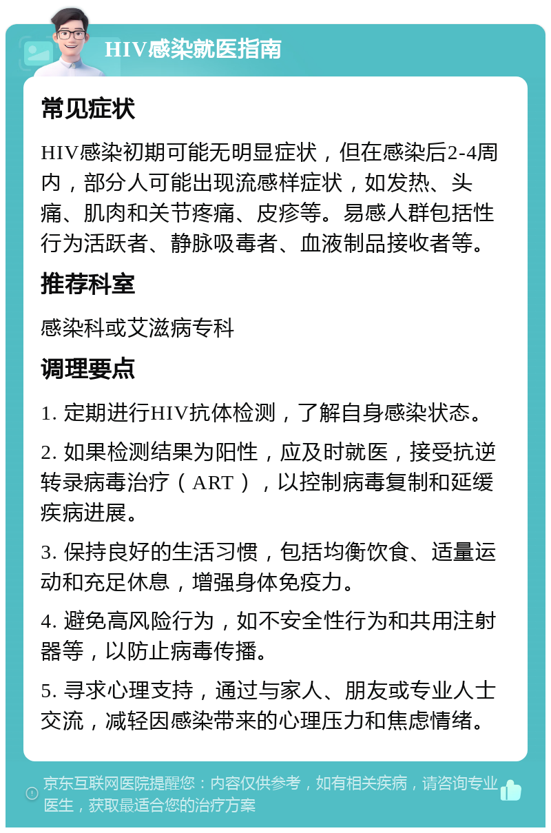 HIV感染就医指南 常见症状 HIV感染初期可能无明显症状，但在感染后2-4周内，部分人可能出现流感样症状，如发热、头痛、肌肉和关节疼痛、皮疹等。易感人群包括性行为活跃者、静脉吸毒者、血液制品接收者等。 推荐科室 感染科或艾滋病专科 调理要点 1. 定期进行HIV抗体检测，了解自身感染状态。 2. 如果检测结果为阳性，应及时就医，接受抗逆转录病毒治疗（ART），以控制病毒复制和延缓疾病进展。 3. 保持良好的生活习惯，包括均衡饮食、适量运动和充足休息，增强身体免疫力。 4. 避免高风险行为，如不安全性行为和共用注射器等，以防止病毒传播。 5. 寻求心理支持，通过与家人、朋友或专业人士交流，减轻因感染带来的心理压力和焦虑情绪。