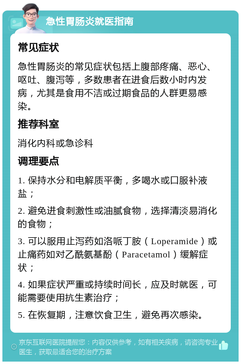 急性胃肠炎就医指南 常见症状 急性胃肠炎的常见症状包括上腹部疼痛、恶心、呕吐、腹泻等，多数患者在进食后数小时内发病，尤其是食用不洁或过期食品的人群更易感染。 推荐科室 消化内科或急诊科 调理要点 1. 保持水分和电解质平衡，多喝水或口服补液盐； 2. 避免进食刺激性或油腻食物，选择清淡易消化的食物； 3. 可以服用止泻药如洛哌丁胺（Loperamide）或止痛药如对乙酰氨基酚（Paracetamol）缓解症状； 4. 如果症状严重或持续时间长，应及时就医，可能需要使用抗生素治疗； 5. 在恢复期，注意饮食卫生，避免再次感染。