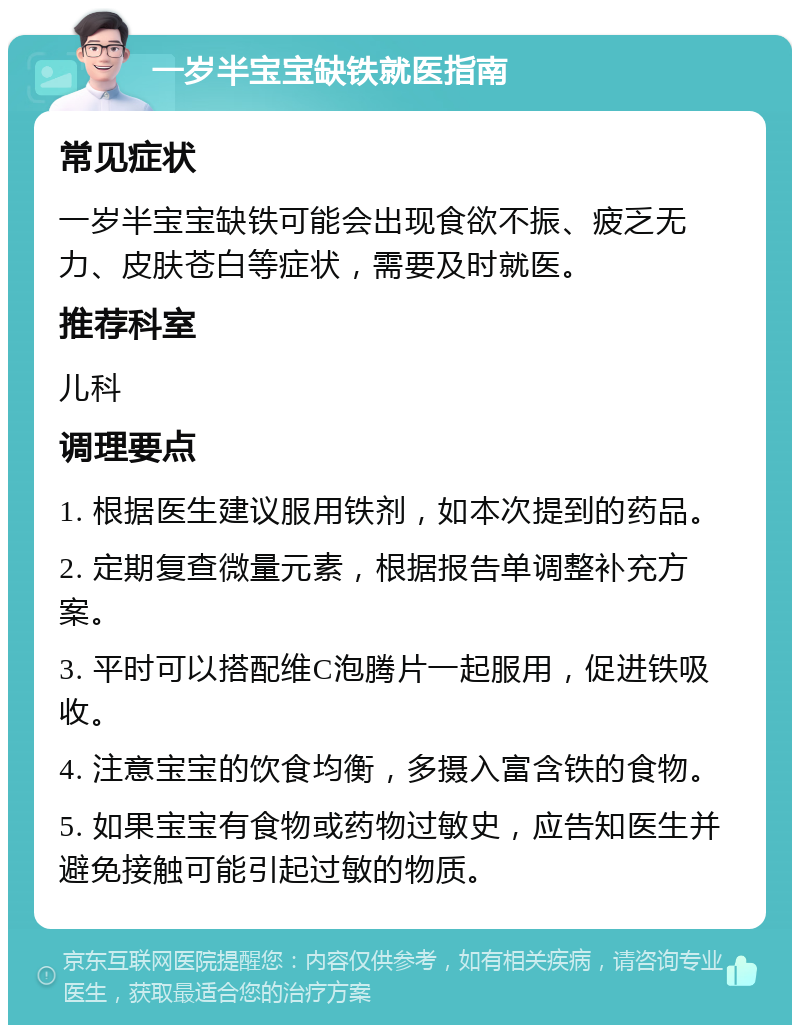 一岁半宝宝缺铁就医指南 常见症状 一岁半宝宝缺铁可能会出现食欲不振、疲乏无力、皮肤苍白等症状，需要及时就医。 推荐科室 儿科 调理要点 1. 根据医生建议服用铁剂，如本次提到的药品。 2. 定期复查微量元素，根据报告单调整补充方案。 3. 平时可以搭配维C泡腾片一起服用，促进铁吸收。 4. 注意宝宝的饮食均衡，多摄入富含铁的食物。 5. 如果宝宝有食物或药物过敏史，应告知医生并避免接触可能引起过敏的物质。