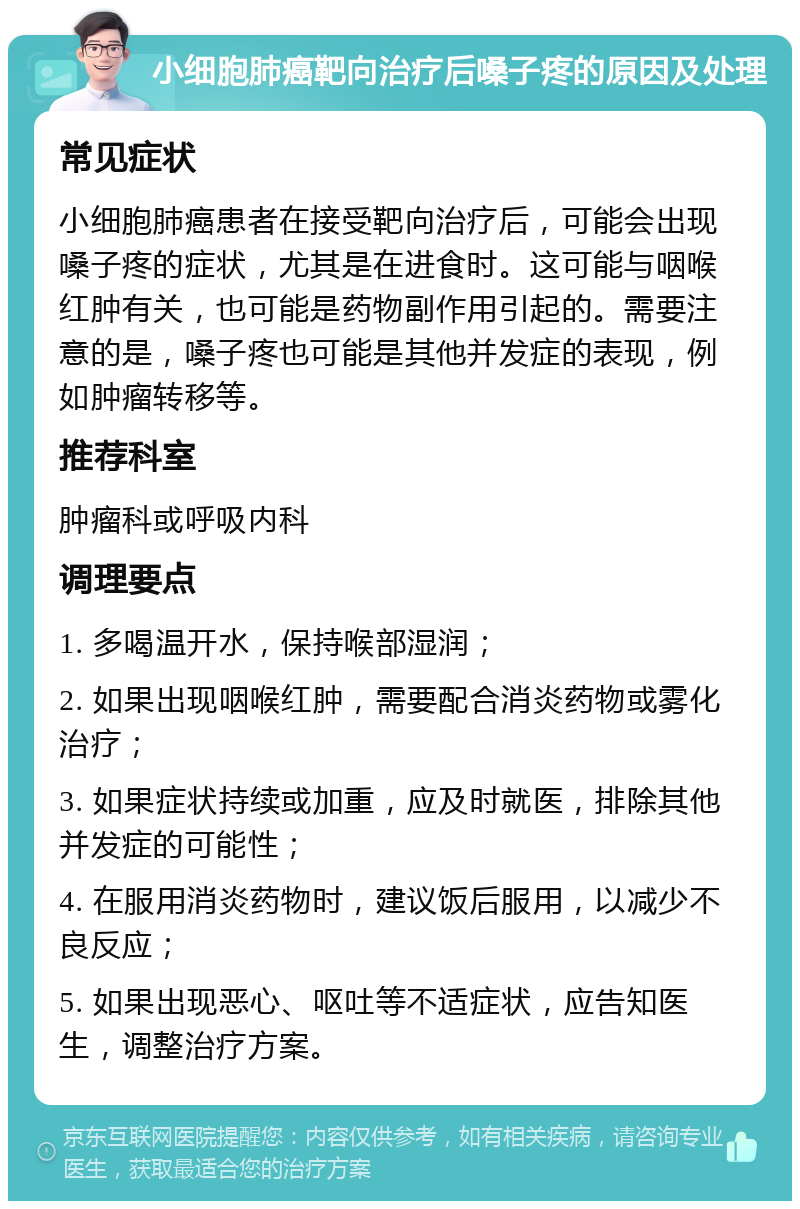 小细胞肺癌靶向治疗后嗓子疼的原因及处理 常见症状 小细胞肺癌患者在接受靶向治疗后，可能会出现嗓子疼的症状，尤其是在进食时。这可能与咽喉红肿有关，也可能是药物副作用引起的。需要注意的是，嗓子疼也可能是其他并发症的表现，例如肿瘤转移等。 推荐科室 肿瘤科或呼吸内科 调理要点 1. 多喝温开水，保持喉部湿润； 2. 如果出现咽喉红肿，需要配合消炎药物或雾化治疗； 3. 如果症状持续或加重，应及时就医，排除其他并发症的可能性； 4. 在服用消炎药物时，建议饭后服用，以减少不良反应； 5. 如果出现恶心、呕吐等不适症状，应告知医生，调整治疗方案。