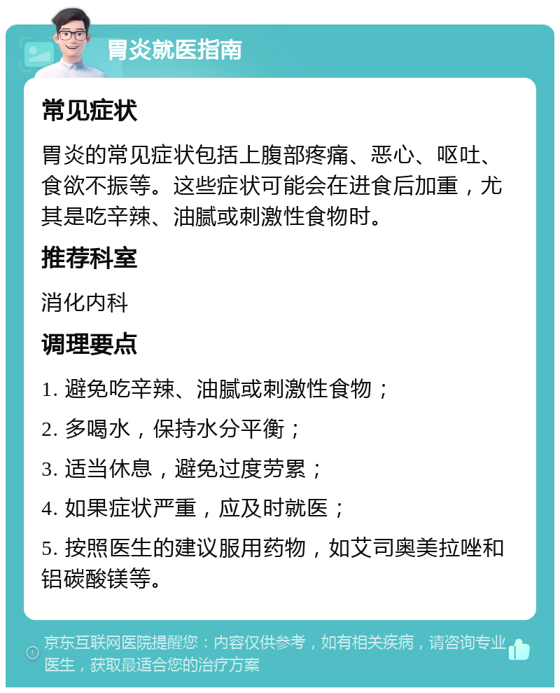 胃炎就医指南 常见症状 胃炎的常见症状包括上腹部疼痛、恶心、呕吐、食欲不振等。这些症状可能会在进食后加重，尤其是吃辛辣、油腻或刺激性食物时。 推荐科室 消化内科 调理要点 1. 避免吃辛辣、油腻或刺激性食物； 2. 多喝水，保持水分平衡； 3. 适当休息，避免过度劳累； 4. 如果症状严重，应及时就医； 5. 按照医生的建议服用药物，如艾司奥美拉唑和铝碳酸镁等。