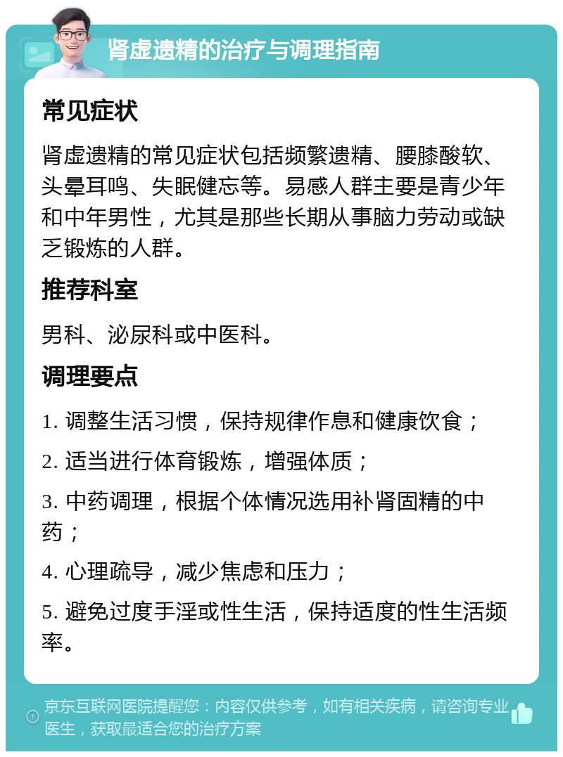 肾虚遗精的治疗与调理指南 常见症状 肾虚遗精的常见症状包括频繁遗精、腰膝酸软、头晕耳鸣、失眠健忘等。易感人群主要是青少年和中年男性，尤其是那些长期从事脑力劳动或缺乏锻炼的人群。 推荐科室 男科、泌尿科或中医科。 调理要点 1. 调整生活习惯，保持规律作息和健康饮食； 2. 适当进行体育锻炼，增强体质； 3. 中药调理，根据个体情况选用补肾固精的中药； 4. 心理疏导，减少焦虑和压力； 5. 避免过度手淫或性生活，保持适度的性生活频率。