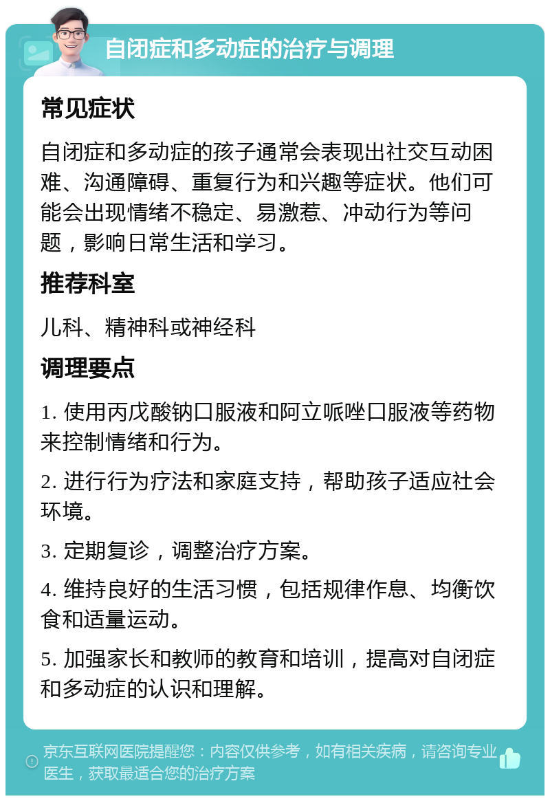 自闭症和多动症的治疗与调理 常见症状 自闭症和多动症的孩子通常会表现出社交互动困难、沟通障碍、重复行为和兴趣等症状。他们可能会出现情绪不稳定、易激惹、冲动行为等问题，影响日常生活和学习。 推荐科室 儿科、精神科或神经科 调理要点 1. 使用丙戊酸钠口服液和阿立哌唑口服液等药物来控制情绪和行为。 2. 进行行为疗法和家庭支持，帮助孩子适应社会环境。 3. 定期复诊，调整治疗方案。 4. 维持良好的生活习惯，包括规律作息、均衡饮食和适量运动。 5. 加强家长和教师的教育和培训，提高对自闭症和多动症的认识和理解。