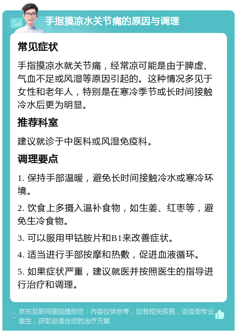 手指摸凉水关节痛的原因与调理 常见症状 手指摸凉水就关节痛，经常凉可能是由于脾虚、气血不足或风湿等原因引起的。这种情况多见于女性和老年人，特别是在寒冷季节或长时间接触冷水后更为明显。 推荐科室 建议就诊于中医科或风湿免疫科。 调理要点 1. 保持手部温暖，避免长时间接触冷水或寒冷环境。 2. 饮食上多摄入温补食物，如生姜、红枣等，避免生冷食物。 3. 可以服用甲钴胺片和B1来改善症状。 4. 适当进行手部按摩和热敷，促进血液循环。 5. 如果症状严重，建议就医并按照医生的指导进行治疗和调理。