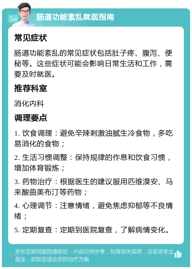 肠道功能紊乱就医指南 常见症状 肠道功能紊乱的常见症状包括肚子疼、腹泻、便秘等。这些症状可能会影响日常生活和工作，需要及时就医。 推荐科室 消化内科 调理要点 1. 饮食调理：避免辛辣刺激油腻生冷食物，多吃易消化的食物； 2. 生活习惯调整：保持规律的作息和饮食习惯，增加体育锻炼； 3. 药物治疗：根据医生的建议服用匹维溴安、马来酸曲美布汀等药物； 4. 心理调节：注意情绪，避免焦虑抑郁等不良情绪； 5. 定期复查：定期到医院复查，了解病情变化。