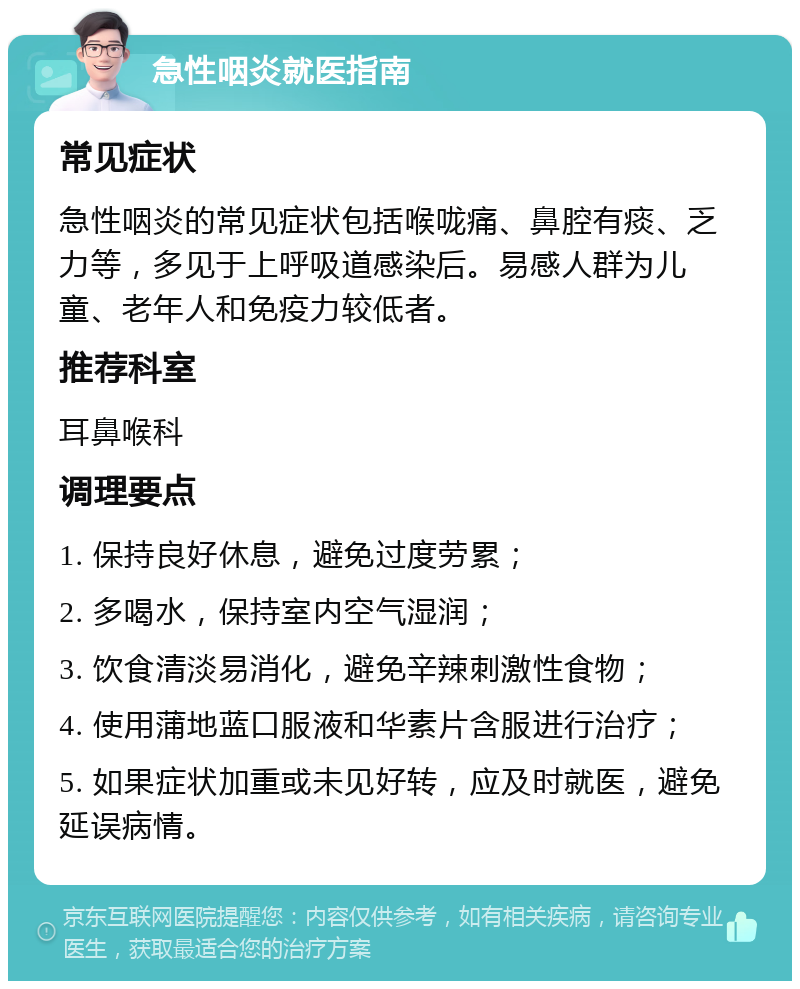 急性咽炎就医指南 常见症状 急性咽炎的常见症状包括喉咙痛、鼻腔有痰、乏力等，多见于上呼吸道感染后。易感人群为儿童、老年人和免疫力较低者。 推荐科室 耳鼻喉科 调理要点 1. 保持良好休息，避免过度劳累； 2. 多喝水，保持室内空气湿润； 3. 饮食清淡易消化，避免辛辣刺激性食物； 4. 使用蒲地蓝口服液和华素片含服进行治疗； 5. 如果症状加重或未见好转，应及时就医，避免延误病情。