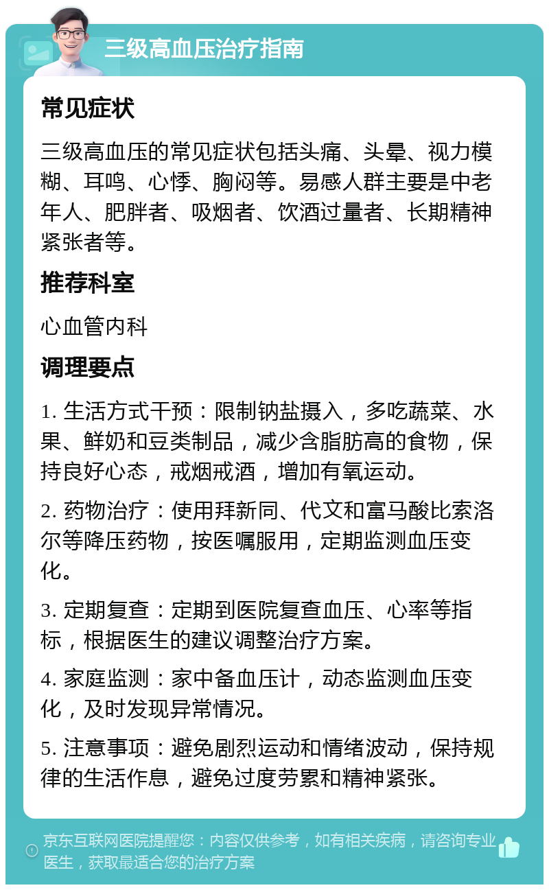 三级高血压治疗指南 常见症状 三级高血压的常见症状包括头痛、头晕、视力模糊、耳鸣、心悸、胸闷等。易感人群主要是中老年人、肥胖者、吸烟者、饮酒过量者、长期精神紧张者等。 推荐科室 心血管内科 调理要点 1. 生活方式干预：限制钠盐摄入，多吃蔬菜、水果、鲜奶和豆类制品，减少含脂肪高的食物，保持良好心态，戒烟戒酒，增加有氧运动。 2. 药物治疗：使用拜新同、代文和富马酸比索洛尔等降压药物，按医嘱服用，定期监测血压变化。 3. 定期复查：定期到医院复查血压、心率等指标，根据医生的建议调整治疗方案。 4. 家庭监测：家中备血压计，动态监测血压变化，及时发现异常情况。 5. 注意事项：避免剧烈运动和情绪波动，保持规律的生活作息，避免过度劳累和精神紧张。