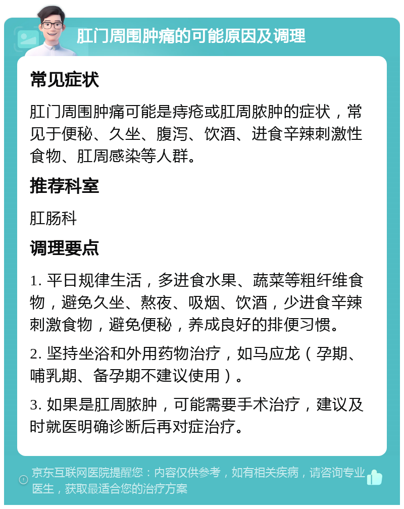 肛门周围肿痛的可能原因及调理 常见症状 肛门周围肿痛可能是痔疮或肛周脓肿的症状，常见于便秘、久坐、腹泻、饮酒、进食辛辣刺激性食物、肛周感染等人群。 推荐科室 肛肠科 调理要点 1. 平日规律生活，多进食水果、蔬菜等粗纤维食物，避免久坐、熬夜、吸烟、饮酒，少进食辛辣刺激食物，避免便秘，养成良好的排便习惯。 2. 坚持坐浴和外用药物治疗，如马应龙（孕期、哺乳期、备孕期不建议使用）。 3. 如果是肛周脓肿，可能需要手术治疗，建议及时就医明确诊断后再对症治疗。