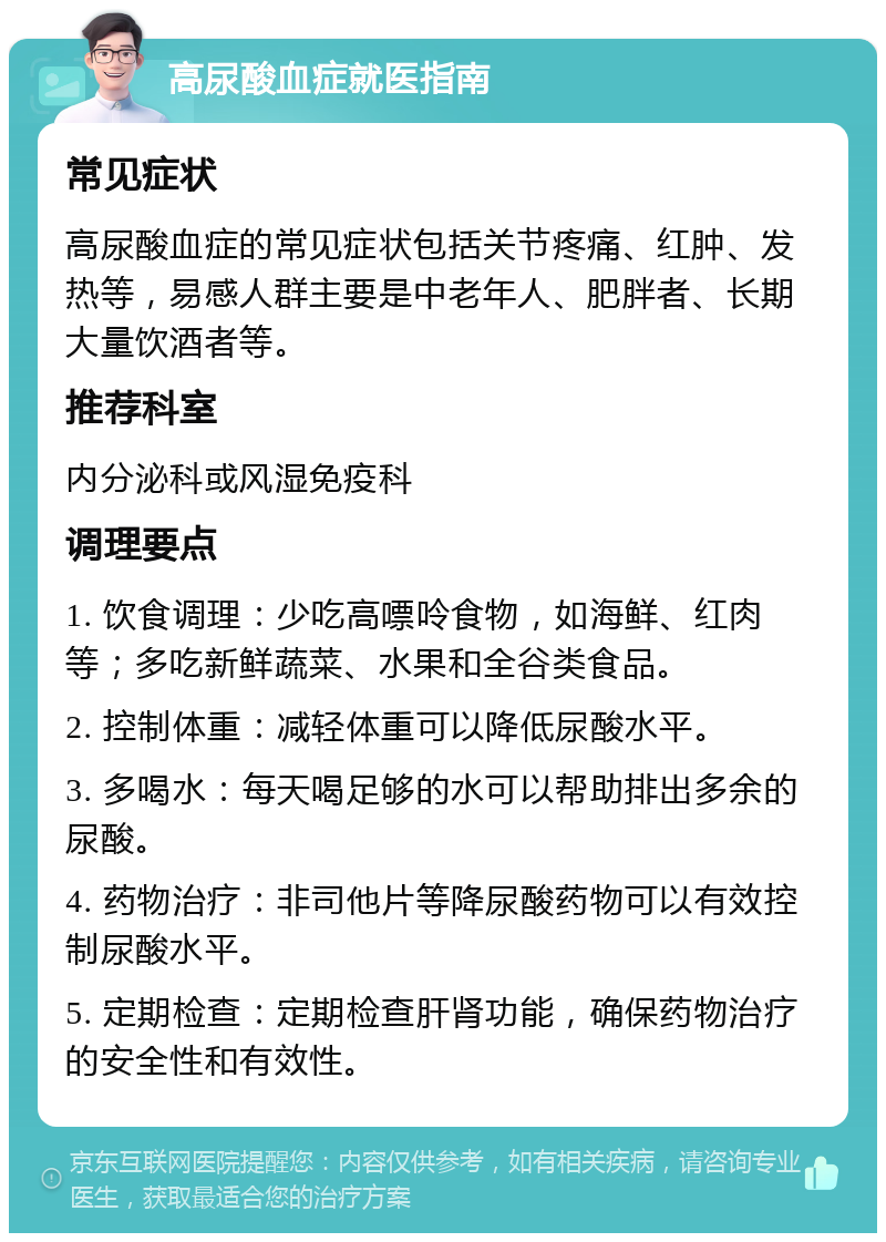 高尿酸血症就医指南 常见症状 高尿酸血症的常见症状包括关节疼痛、红肿、发热等，易感人群主要是中老年人、肥胖者、长期大量饮酒者等。 推荐科室 内分泌科或风湿免疫科 调理要点 1. 饮食调理：少吃高嘌呤食物，如海鲜、红肉等；多吃新鲜蔬菜、水果和全谷类食品。 2. 控制体重：减轻体重可以降低尿酸水平。 3. 多喝水：每天喝足够的水可以帮助排出多余的尿酸。 4. 药物治疗：非司他片等降尿酸药物可以有效控制尿酸水平。 5. 定期检查：定期检查肝肾功能，确保药物治疗的安全性和有效性。