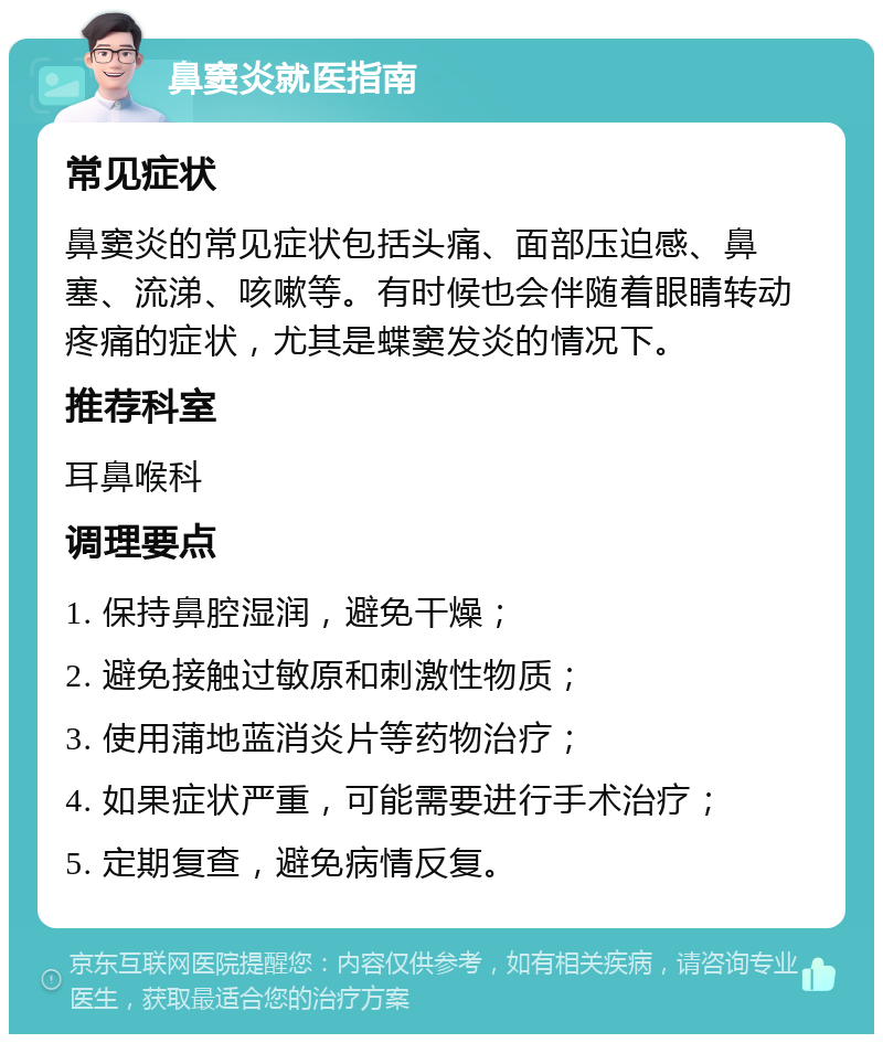 鼻窦炎就医指南 常见症状 鼻窦炎的常见症状包括头痛、面部压迫感、鼻塞、流涕、咳嗽等。有时候也会伴随着眼睛转动疼痛的症状，尤其是蝶窦发炎的情况下。 推荐科室 耳鼻喉科 调理要点 1. 保持鼻腔湿润，避免干燥； 2. 避免接触过敏原和刺激性物质； 3. 使用蒲地蓝消炎片等药物治疗； 4. 如果症状严重，可能需要进行手术治疗； 5. 定期复查，避免病情反复。