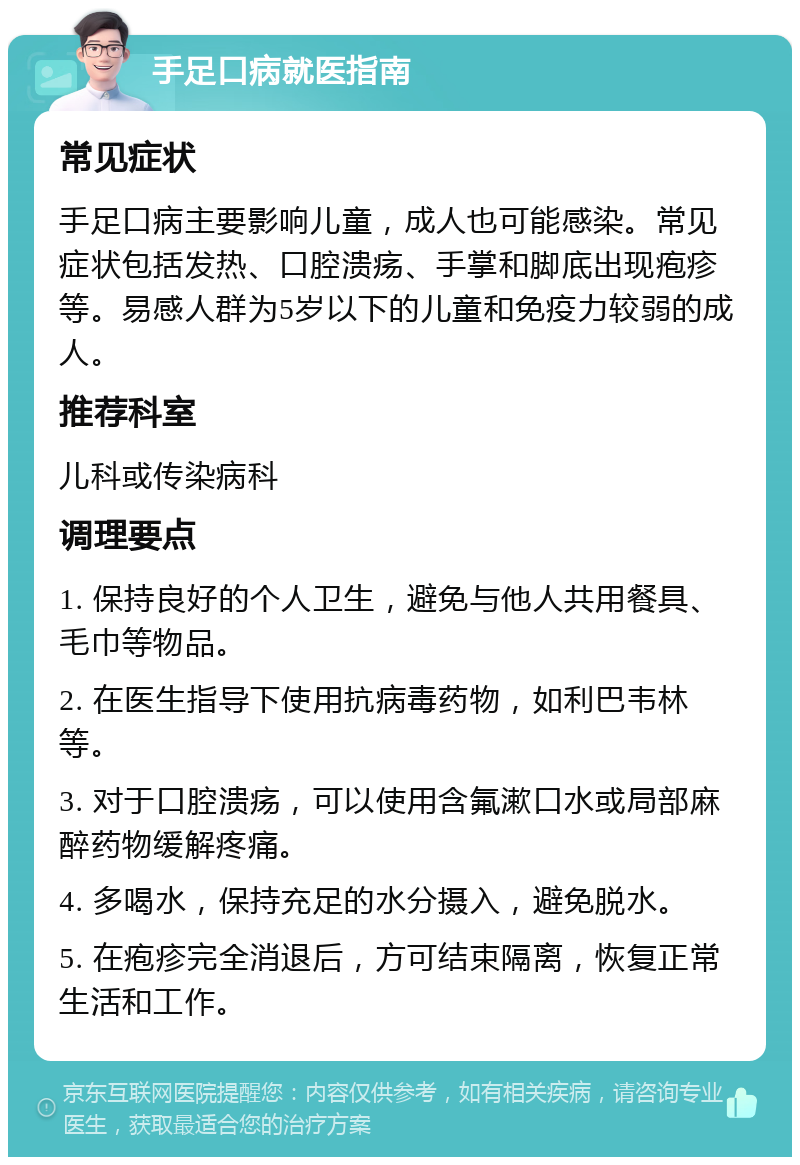 手足口病就医指南 常见症状 手足口病主要影响儿童，成人也可能感染。常见症状包括发热、口腔溃疡、手掌和脚底出现疱疹等。易感人群为5岁以下的儿童和免疫力较弱的成人。 推荐科室 儿科或传染病科 调理要点 1. 保持良好的个人卫生，避免与他人共用餐具、毛巾等物品。 2. 在医生指导下使用抗病毒药物，如利巴韦林等。 3. 对于口腔溃疡，可以使用含氟漱口水或局部麻醉药物缓解疼痛。 4. 多喝水，保持充足的水分摄入，避免脱水。 5. 在疱疹完全消退后，方可结束隔离，恢复正常生活和工作。