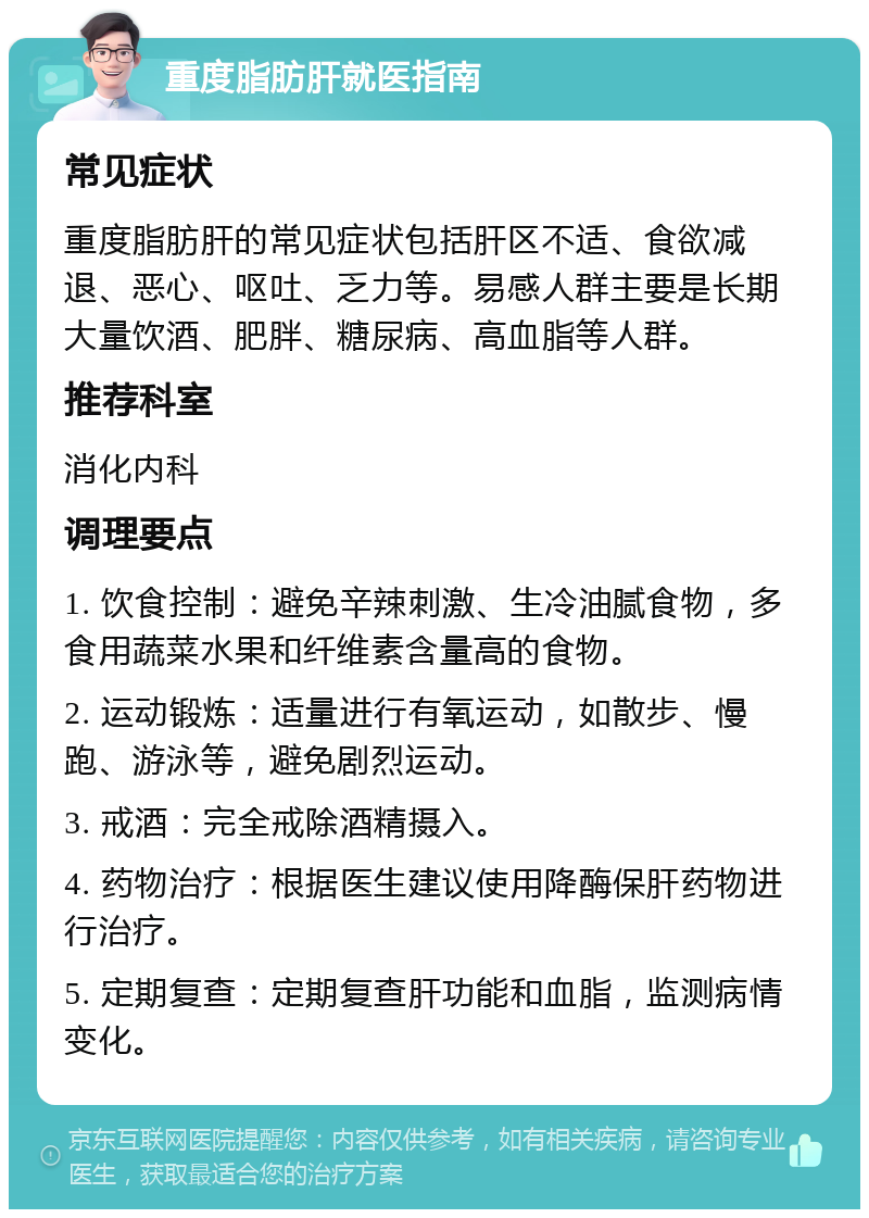 重度脂肪肝就医指南 常见症状 重度脂肪肝的常见症状包括肝区不适、食欲减退、恶心、呕吐、乏力等。易感人群主要是长期大量饮酒、肥胖、糖尿病、高血脂等人群。 推荐科室 消化内科 调理要点 1. 饮食控制：避免辛辣刺激、生冷油腻食物，多食用蔬菜水果和纤维素含量高的食物。 2. 运动锻炼：适量进行有氧运动，如散步、慢跑、游泳等，避免剧烈运动。 3. 戒酒：完全戒除酒精摄入。 4. 药物治疗：根据医生建议使用降酶保肝药物进行治疗。 5. 定期复查：定期复查肝功能和血脂，监测病情变化。