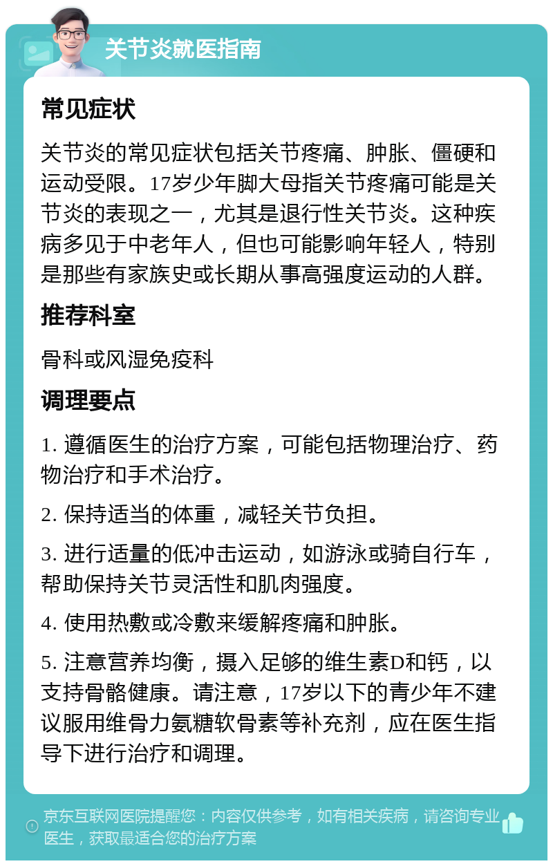 关节炎就医指南 常见症状 关节炎的常见症状包括关节疼痛、肿胀、僵硬和运动受限。17岁少年脚大母指关节疼痛可能是关节炎的表现之一，尤其是退行性关节炎。这种疾病多见于中老年人，但也可能影响年轻人，特别是那些有家族史或长期从事高强度运动的人群。 推荐科室 骨科或风湿免疫科 调理要点 1. 遵循医生的治疗方案，可能包括物理治疗、药物治疗和手术治疗。 2. 保持适当的体重，减轻关节负担。 3. 进行适量的低冲击运动，如游泳或骑自行车，帮助保持关节灵活性和肌肉强度。 4. 使用热敷或冷敷来缓解疼痛和肿胀。 5. 注意营养均衡，摄入足够的维生素D和钙，以支持骨骼健康。请注意，17岁以下的青少年不建议服用维骨力氨糖软骨素等补充剂，应在医生指导下进行治疗和调理。