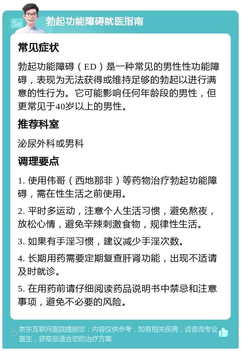 勃起功能障碍就医指南 常见症状 勃起功能障碍（ED）是一种常见的男性性功能障碍，表现为无法获得或维持足够的勃起以进行满意的性行为。它可能影响任何年龄段的男性，但更常见于40岁以上的男性。 推荐科室 泌尿外科或男科 调理要点 1. 使用伟哥（西地那非）等药物治疗勃起功能障碍，需在性生活之前使用。 2. 平时多运动，注意个人生活习惯，避免熬夜，放松心情，避免辛辣刺激食物，规律性生活。 3. 如果有手淫习惯，建议减少手淫次数。 4. 长期用药需要定期复查肝肾功能，出现不适请及时就诊。 5. 在用药前请仔细阅读药品说明书中禁忌和注意事项，避免不必要的风险。