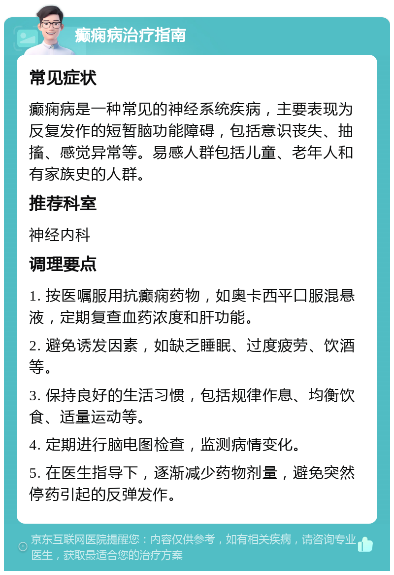 癫痫病治疗指南 常见症状 癫痫病是一种常见的神经系统疾病，主要表现为反复发作的短暂脑功能障碍，包括意识丧失、抽搐、感觉异常等。易感人群包括儿童、老年人和有家族史的人群。 推荐科室 神经内科 调理要点 1. 按医嘱服用抗癫痫药物，如奥卡西平口服混悬液，定期复查血药浓度和肝功能。 2. 避免诱发因素，如缺乏睡眠、过度疲劳、饮酒等。 3. 保持良好的生活习惯，包括规律作息、均衡饮食、适量运动等。 4. 定期进行脑电图检查，监测病情变化。 5. 在医生指导下，逐渐减少药物剂量，避免突然停药引起的反弹发作。