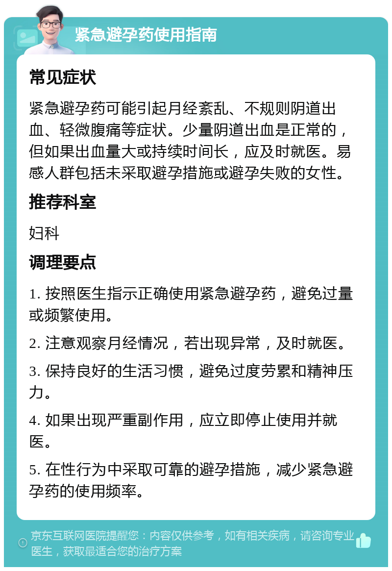 紧急避孕药使用指南 常见症状 紧急避孕药可能引起月经紊乱、不规则阴道出血、轻微腹痛等症状。少量阴道出血是正常的，但如果出血量大或持续时间长，应及时就医。易感人群包括未采取避孕措施或避孕失败的女性。 推荐科室 妇科 调理要点 1. 按照医生指示正确使用紧急避孕药，避免过量或频繁使用。 2. 注意观察月经情况，若出现异常，及时就医。 3. 保持良好的生活习惯，避免过度劳累和精神压力。 4. 如果出现严重副作用，应立即停止使用并就医。 5. 在性行为中采取可靠的避孕措施，减少紧急避孕药的使用频率。