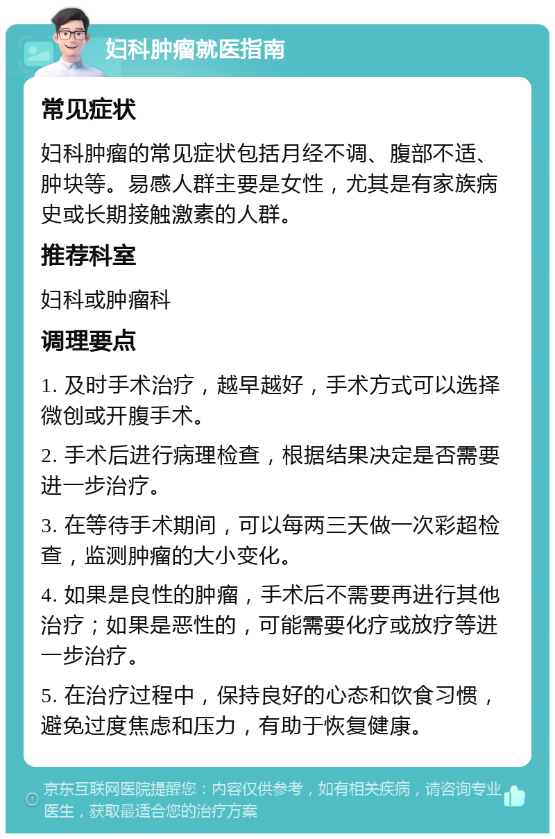 妇科肿瘤就医指南 常见症状 妇科肿瘤的常见症状包括月经不调、腹部不适、肿块等。易感人群主要是女性，尤其是有家族病史或长期接触激素的人群。 推荐科室 妇科或肿瘤科 调理要点 1. 及时手术治疗，越早越好，手术方式可以选择微创或开腹手术。 2. 手术后进行病理检查，根据结果决定是否需要进一步治疗。 3. 在等待手术期间，可以每两三天做一次彩超检查，监测肿瘤的大小变化。 4. 如果是良性的肿瘤，手术后不需要再进行其他治疗；如果是恶性的，可能需要化疗或放疗等进一步治疗。 5. 在治疗过程中，保持良好的心态和饮食习惯，避免过度焦虑和压力，有助于恢复健康。