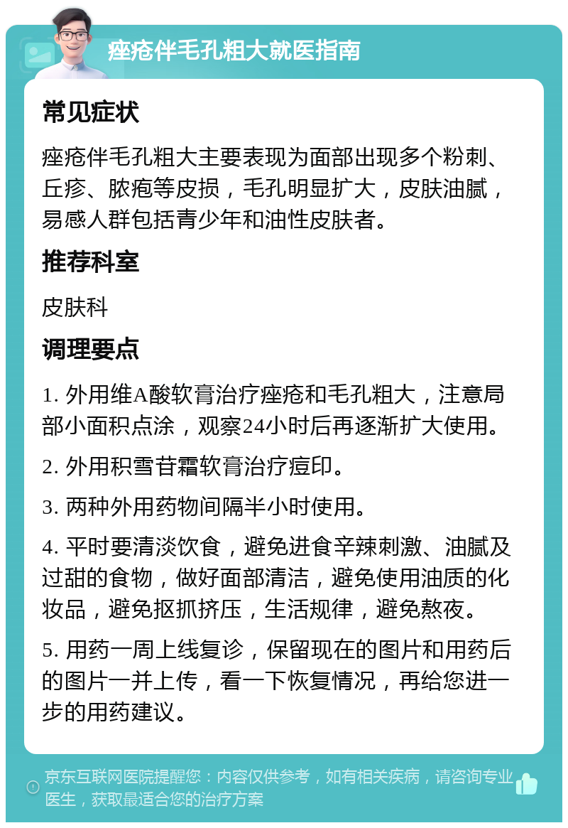 痤疮伴毛孔粗大就医指南 常见症状 痤疮伴毛孔粗大主要表现为面部出现多个粉刺、丘疹、脓疱等皮损，毛孔明显扩大，皮肤油腻，易感人群包括青少年和油性皮肤者。 推荐科室 皮肤科 调理要点 1. 外用维A酸软膏治疗痤疮和毛孔粗大，注意局部小面积点涂，观察24小时后再逐渐扩大使用。 2. 外用积雪苷霜软膏治疗痘印。 3. 两种外用药物间隔半小时使用。 4. 平时要清淡饮食，避免进食辛辣刺激、油腻及过甜的食物，做好面部清洁，避免使用油质的化妆品，避免抠抓挤压，生活规律，避免熬夜。 5. 用药一周上线复诊，保留现在的图片和用药后的图片一并上传，看一下恢复情况，再给您进一步的用药建议。