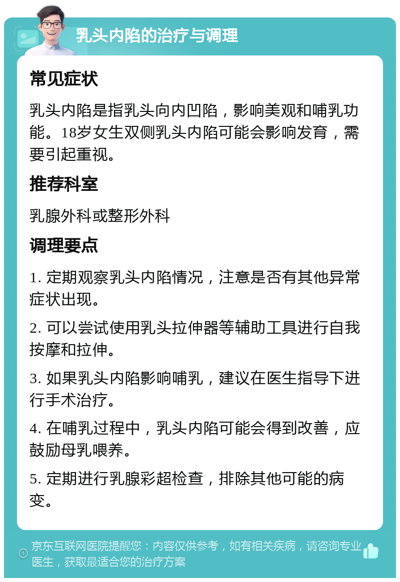 乳头内陷的治疗与调理 常见症状 乳头内陷是指乳头向内凹陷，影响美观和哺乳功能。18岁女生双侧乳头内陷可能会影响发育，需要引起重视。 推荐科室 乳腺外科或整形外科 调理要点 1. 定期观察乳头内陷情况，注意是否有其他异常症状出现。 2. 可以尝试使用乳头拉伸器等辅助工具进行自我按摩和拉伸。 3. 如果乳头内陷影响哺乳，建议在医生指导下进行手术治疗。 4. 在哺乳过程中，乳头内陷可能会得到改善，应鼓励母乳喂养。 5. 定期进行乳腺彩超检查，排除其他可能的病变。