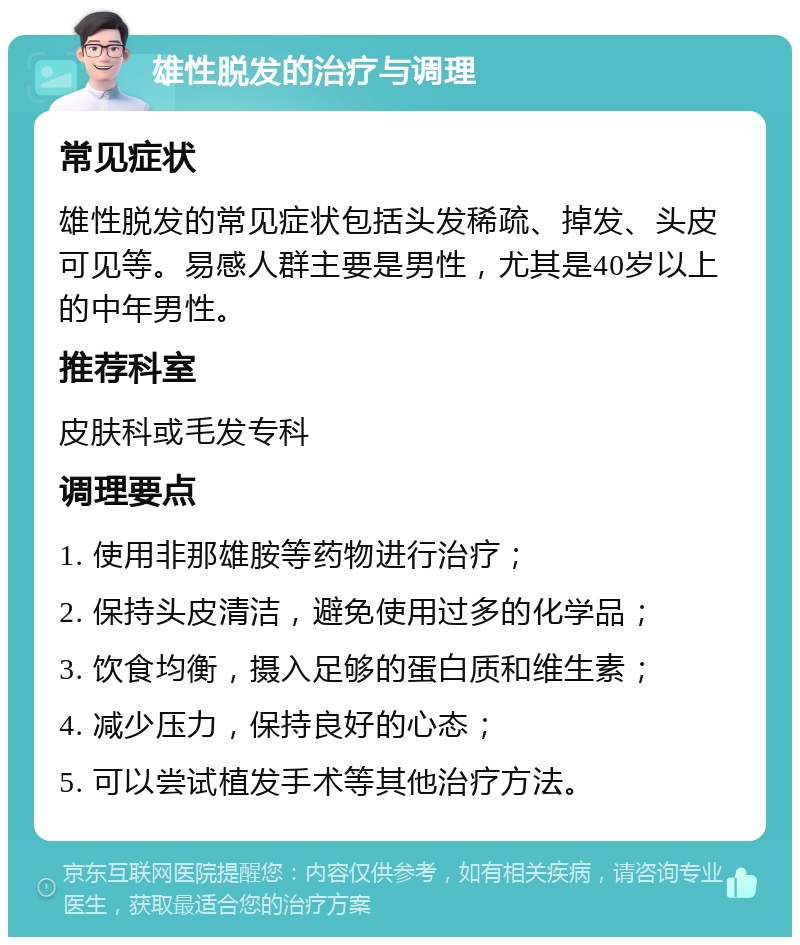 雄性脱发的治疗与调理 常见症状 雄性脱发的常见症状包括头发稀疏、掉发、头皮可见等。易感人群主要是男性，尤其是40岁以上的中年男性。 推荐科室 皮肤科或毛发专科 调理要点 1. 使用非那雄胺等药物进行治疗； 2. 保持头皮清洁，避免使用过多的化学品； 3. 饮食均衡，摄入足够的蛋白质和维生素； 4. 减少压力，保持良好的心态； 5. 可以尝试植发手术等其他治疗方法。