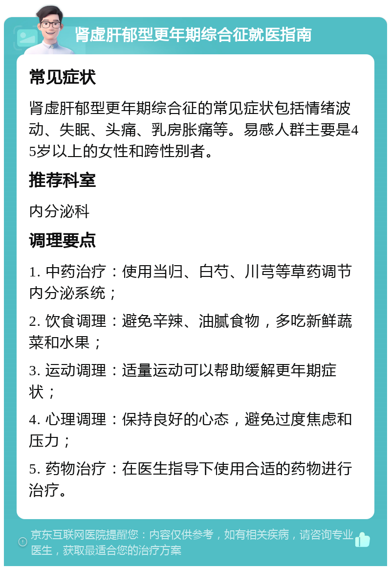 肾虚肝郁型更年期综合征就医指南 常见症状 肾虚肝郁型更年期综合征的常见症状包括情绪波动、失眠、头痛、乳房胀痛等。易感人群主要是45岁以上的女性和跨性别者。 推荐科室 内分泌科 调理要点 1. 中药治疗：使用当归、白芍、川芎等草药调节内分泌系统； 2. 饮食调理：避免辛辣、油腻食物，多吃新鲜蔬菜和水果； 3. 运动调理：适量运动可以帮助缓解更年期症状； 4. 心理调理：保持良好的心态，避免过度焦虑和压力； 5. 药物治疗：在医生指导下使用合适的药物进行治疗。