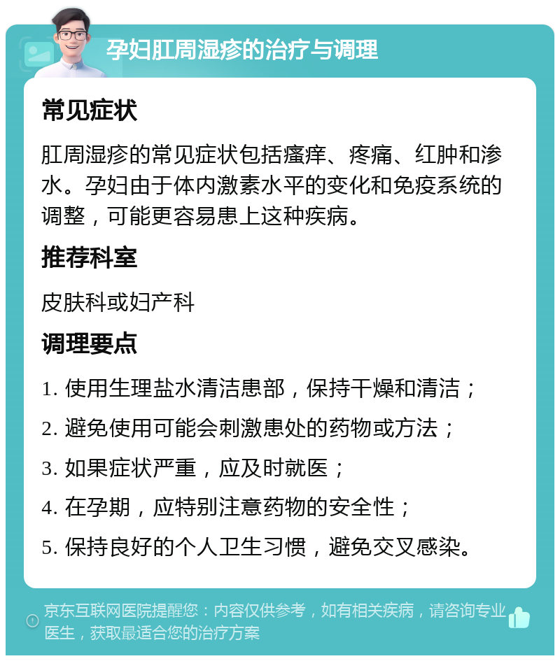 孕妇肛周湿疹的治疗与调理 常见症状 肛周湿疹的常见症状包括瘙痒、疼痛、红肿和渗水。孕妇由于体内激素水平的变化和免疫系统的调整，可能更容易患上这种疾病。 推荐科室 皮肤科或妇产科 调理要点 1. 使用生理盐水清洁患部，保持干燥和清洁； 2. 避免使用可能会刺激患处的药物或方法； 3. 如果症状严重，应及时就医； 4. 在孕期，应特别注意药物的安全性； 5. 保持良好的个人卫生习惯，避免交叉感染。