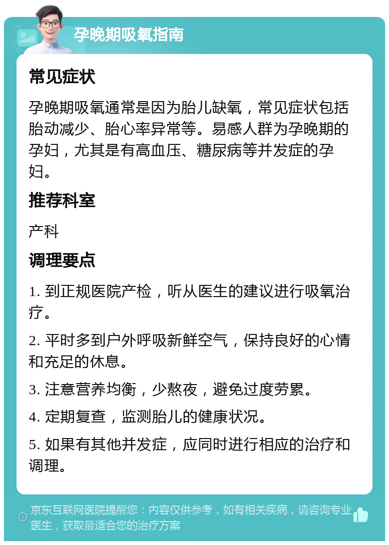 孕晚期吸氧指南 常见症状 孕晚期吸氧通常是因为胎儿缺氧，常见症状包括胎动减少、胎心率异常等。易感人群为孕晚期的孕妇，尤其是有高血压、糖尿病等并发症的孕妇。 推荐科室 产科 调理要点 1. 到正规医院产检，听从医生的建议进行吸氧治疗。 2. 平时多到户外呼吸新鲜空气，保持良好的心情和充足的休息。 3. 注意营养均衡，少熬夜，避免过度劳累。 4. 定期复查，监测胎儿的健康状况。 5. 如果有其他并发症，应同时进行相应的治疗和调理。