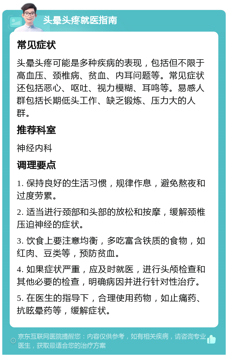 头晕头疼就医指南 常见症状 头晕头疼可能是多种疾病的表现，包括但不限于高血压、颈椎病、贫血、内耳问题等。常见症状还包括恶心、呕吐、视力模糊、耳鸣等。易感人群包括长期低头工作、缺乏锻炼、压力大的人群。 推荐科室 神经内科 调理要点 1. 保持良好的生活习惯，规律作息，避免熬夜和过度劳累。 2. 适当进行颈部和头部的放松和按摩，缓解颈椎压迫神经的症状。 3. 饮食上要注意均衡，多吃富含铁质的食物，如红肉、豆类等，预防贫血。 4. 如果症状严重，应及时就医，进行头颅检查和其他必要的检查，明确病因并进行针对性治疗。 5. 在医生的指导下，合理使用药物，如止痛药、抗眩晕药等，缓解症状。