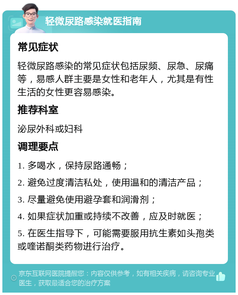 轻微尿路感染就医指南 常见症状 轻微尿路感染的常见症状包括尿频、尿急、尿痛等，易感人群主要是女性和老年人，尤其是有性生活的女性更容易感染。 推荐科室 泌尿外科或妇科 调理要点 1. 多喝水，保持尿路通畅； 2. 避免过度清洁私处，使用温和的清洁产品； 3. 尽量避免使用避孕套和润滑剂； 4. 如果症状加重或持续不改善，应及时就医； 5. 在医生指导下，可能需要服用抗生素如头孢类或喹诺酮类药物进行治疗。