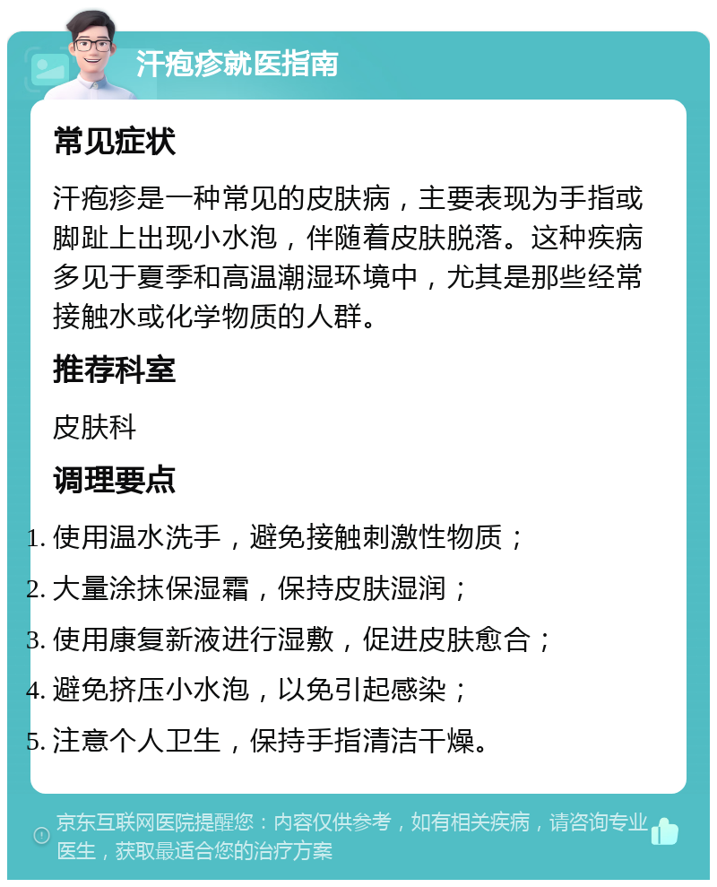 汗疱疹就医指南 常见症状 汗疱疹是一种常见的皮肤病，主要表现为手指或脚趾上出现小水泡，伴随着皮肤脱落。这种疾病多见于夏季和高温潮湿环境中，尤其是那些经常接触水或化学物质的人群。 推荐科室 皮肤科 调理要点 使用温水洗手，避免接触刺激性物质； 大量涂抹保湿霜，保持皮肤湿润； 使用康复新液进行湿敷，促进皮肤愈合； 避免挤压小水泡，以免引起感染； 注意个人卫生，保持手指清洁干燥。