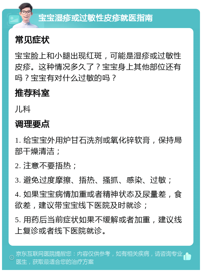 宝宝湿疹或过敏性皮疹就医指南 常见症状 宝宝脸上和小腿出现红斑，可能是湿疹或过敏性皮疹。这种情况多久了？宝宝身上其他部位还有吗？宝宝有对什么过敏的吗？ 推荐科室 儿科 调理要点 1. 给宝宝外用炉甘石洗剂或氧化锌软膏，保持局部干燥清洁； 2. 注意不要捂热； 3. 避免过度摩擦、捂热、搔抓、感染、过敏； 4. 如果宝宝病情加重或者精神状态及尿量差，食欲差，建议带宝宝线下医院及时就诊； 5. 用药后当前症状如果不缓解或者加重，建议线上复诊或者线下医院就诊。