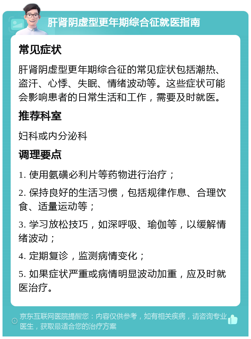 肝肾阴虚型更年期综合征就医指南 常见症状 肝肾阴虚型更年期综合征的常见症状包括潮热、盗汗、心悸、失眠、情绪波动等。这些症状可能会影响患者的日常生活和工作，需要及时就医。 推荐科室 妇科或内分泌科 调理要点 1. 使用氨磺必利片等药物进行治疗； 2. 保持良好的生活习惯，包括规律作息、合理饮食、适量运动等； 3. 学习放松技巧，如深呼吸、瑜伽等，以缓解情绪波动； 4. 定期复诊，监测病情变化； 5. 如果症状严重或病情明显波动加重，应及时就医治疗。