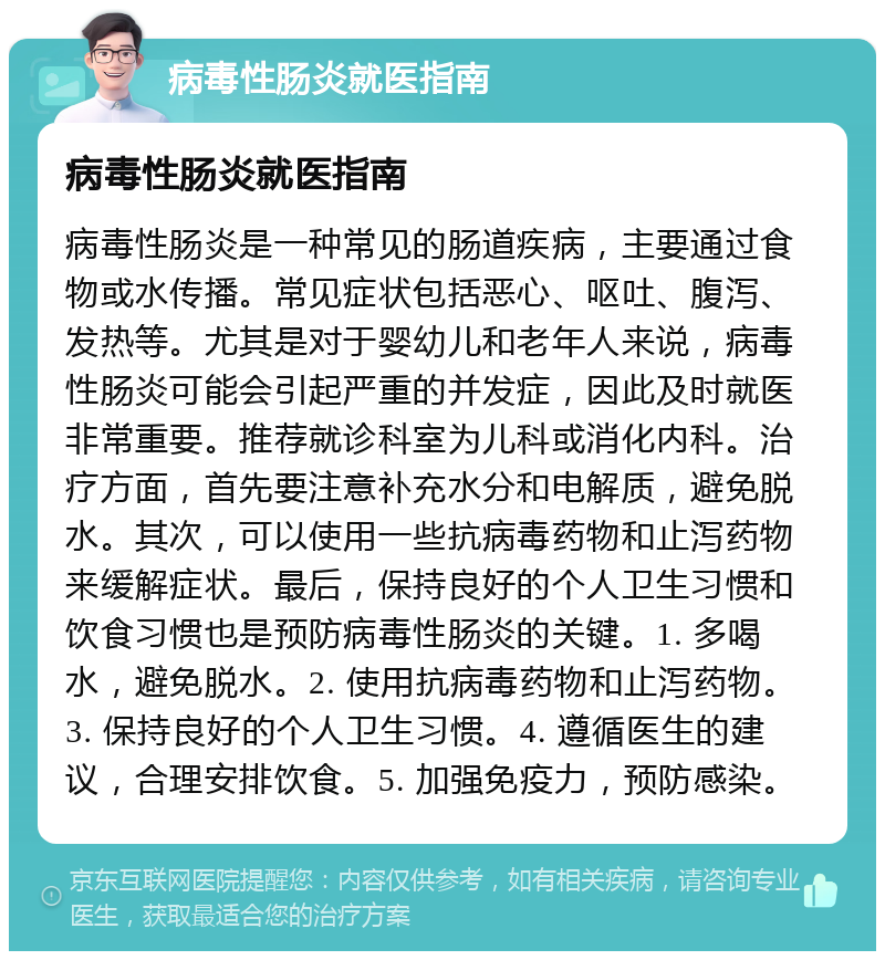 病毒性肠炎就医指南 病毒性肠炎就医指南 病毒性肠炎是一种常见的肠道疾病，主要通过食物或水传播。常见症状包括恶心、呕吐、腹泻、发热等。尤其是对于婴幼儿和老年人来说，病毒性肠炎可能会引起严重的并发症，因此及时就医非常重要。推荐就诊科室为儿科或消化内科。治疗方面，首先要注意补充水分和电解质，避免脱水。其次，可以使用一些抗病毒药物和止泻药物来缓解症状。最后，保持良好的个人卫生习惯和饮食习惯也是预防病毒性肠炎的关键。1. 多喝水，避免脱水。2. 使用抗病毒药物和止泻药物。3. 保持良好的个人卫生习惯。4. 遵循医生的建议，合理安排饮食。5. 加强免疫力，预防感染。