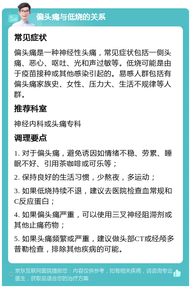 偏头痛与低烧的关系 常见症状 偏头痛是一种神经性头痛，常见症状包括一侧头痛、恶心、呕吐、光和声过敏等。低烧可能是由于疫苗接种或其他感染引起的。易感人群包括有偏头痛家族史、女性、压力大、生活不规律等人群。 推荐科室 神经内科或头痛专科 调理要点 1. 对于偏头痛，避免诱因如情绪不稳、劳累、睡眠不好、引用茶咖啡或可乐等； 2. 保持良好的生活习惯，少熬夜，多运动； 3. 如果低烧持续不退，建议去医院检查血常规和C反应蛋白； 4. 如果偏头痛严重，可以使用三叉神经阻滞剂或其他止痛药物； 5. 如果头痛频繁或严重，建议做头部CT或经颅多普勒检查，排除其他疾病的可能。