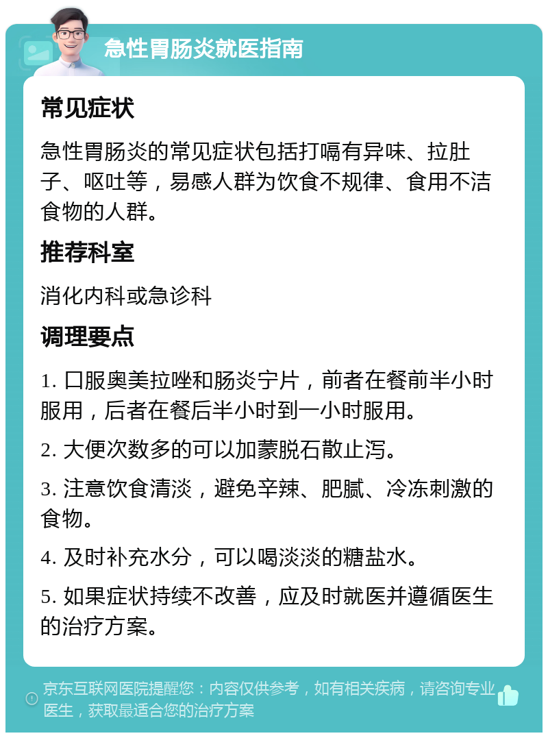 急性胃肠炎就医指南 常见症状 急性胃肠炎的常见症状包括打嗝有异味、拉肚子、呕吐等，易感人群为饮食不规律、食用不洁食物的人群。 推荐科室 消化内科或急诊科 调理要点 1. 口服奥美拉唑和肠炎宁片，前者在餐前半小时服用，后者在餐后半小时到一小时服用。 2. 大便次数多的可以加蒙脱石散止泻。 3. 注意饮食清淡，避免辛辣、肥腻、冷冻刺激的食物。 4. 及时补充水分，可以喝淡淡的糖盐水。 5. 如果症状持续不改善，应及时就医并遵循医生的治疗方案。