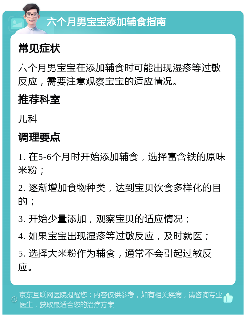 六个月男宝宝添加辅食指南 常见症状 六个月男宝宝在添加辅食时可能出现湿疹等过敏反应，需要注意观察宝宝的适应情况。 推荐科室 儿科 调理要点 1. 在5-6个月时开始添加辅食，选择富含铁的原味米粉； 2. 逐渐增加食物种类，达到宝贝饮食多样化的目的； 3. 开始少量添加，观察宝贝的适应情况； 4. 如果宝宝出现湿疹等过敏反应，及时就医； 5. 选择大米粉作为辅食，通常不会引起过敏反应。