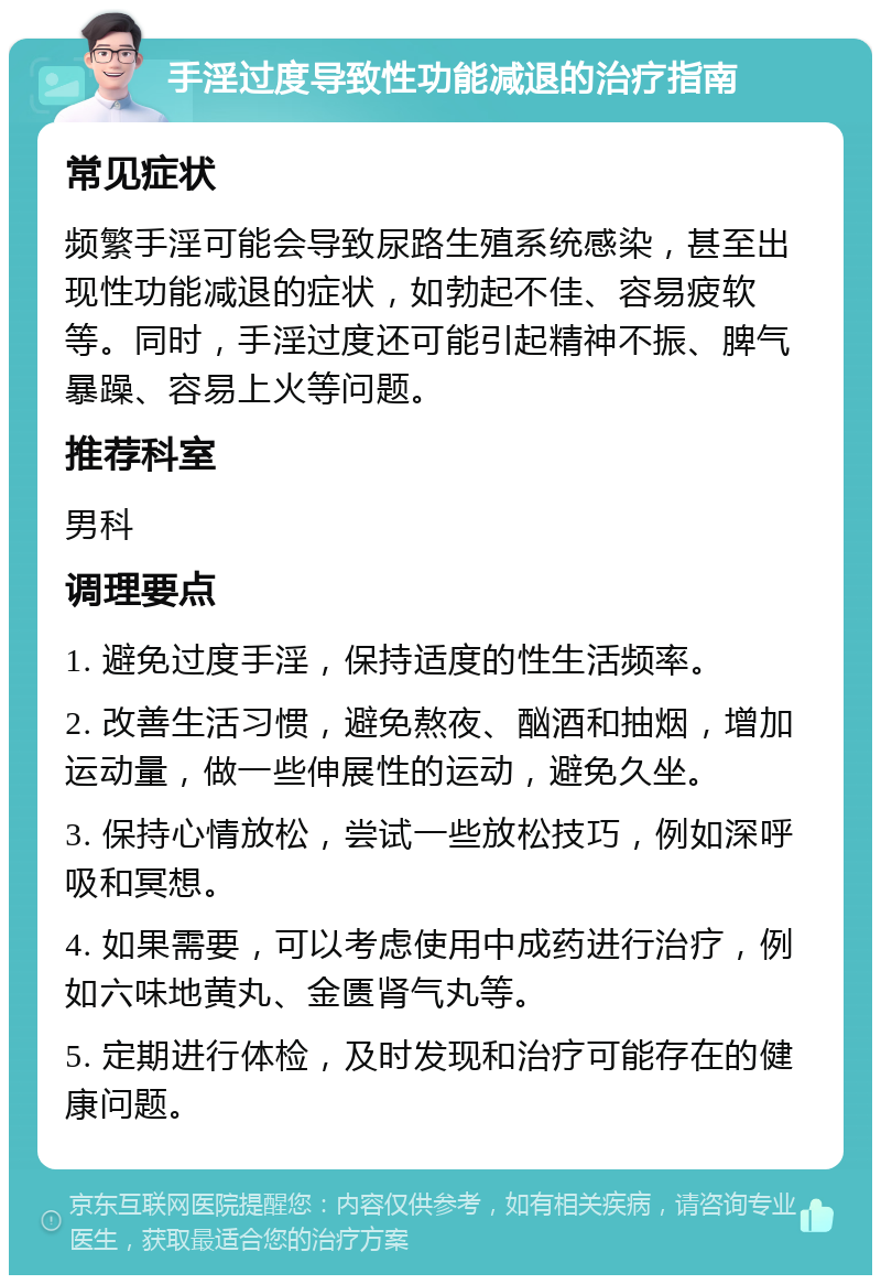 手淫过度导致性功能减退的治疗指南 常见症状 频繁手淫可能会导致尿路生殖系统感染，甚至出现性功能减退的症状，如勃起不佳、容易疲软等。同时，手淫过度还可能引起精神不振、脾气暴躁、容易上火等问题。 推荐科室 男科 调理要点 1. 避免过度手淫，保持适度的性生活频率。 2. 改善生活习惯，避免熬夜、酗酒和抽烟，增加运动量，做一些伸展性的运动，避免久坐。 3. 保持心情放松，尝试一些放松技巧，例如深呼吸和冥想。 4. 如果需要，可以考虑使用中成药进行治疗，例如六味地黄丸、金匮肾气丸等。 5. 定期进行体检，及时发现和治疗可能存在的健康问题。