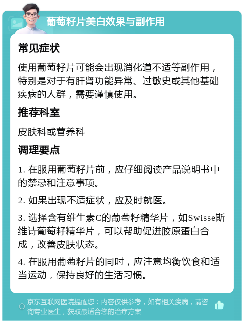 葡萄籽片美白效果与副作用 常见症状 使用葡萄籽片可能会出现消化道不适等副作用，特别是对于有肝肾功能异常、过敏史或其他基础疾病的人群，需要谨慎使用。 推荐科室 皮肤科或营养科 调理要点 1. 在服用葡萄籽片前，应仔细阅读产品说明书中的禁忌和注意事项。 2. 如果出现不适症状，应及时就医。 3. 选择含有维生素C的葡萄籽精华片，如Swisse斯维诗葡萄籽精华片，可以帮助促进胶原蛋白合成，改善皮肤状态。 4. 在服用葡萄籽片的同时，应注意均衡饮食和适当运动，保持良好的生活习惯。