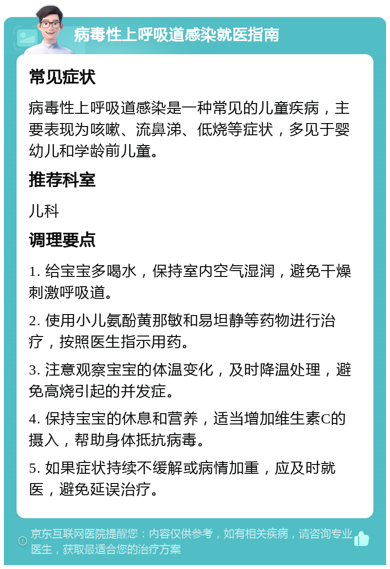 病毒性上呼吸道感染就医指南 常见症状 病毒性上呼吸道感染是一种常见的儿童疾病，主要表现为咳嗽、流鼻涕、低烧等症状，多见于婴幼儿和学龄前儿童。 推荐科室 儿科 调理要点 1. 给宝宝多喝水，保持室内空气湿润，避免干燥刺激呼吸道。 2. 使用小儿氨酚黄那敏和易坦静等药物进行治疗，按照医生指示用药。 3. 注意观察宝宝的体温变化，及时降温处理，避免高烧引起的并发症。 4. 保持宝宝的休息和营养，适当增加维生素C的摄入，帮助身体抵抗病毒。 5. 如果症状持续不缓解或病情加重，应及时就医，避免延误治疗。